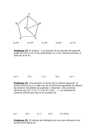 (a) 45o
(b) 54o
(c) 60o
(d) 66o
(e) 72o
Problema 73. El número -1 es solución de la ecuación de segundo
grado 3x2
+bx+c=0. Si los coeficientes b y c son números primos, el
valor de 3c-b es:
(a) 0 (b) 1 (c) 2 (d) 3 (e) 4
Problema 74. Una sucesión se forma de la manera siguiente: el
primer término es 2 y cada uno de los términos siguientes se obtiene
del anterior elevándolo al cuadrado y restando 1 (los primeros
términos son 2,22
-1=3, 32
-1=8, 82
-1=63, ... ). La cantidad de
números primos que hay en la sucesión es:
(a) 1 (b) 2 (c) 3 (d) 5 (e) infinita
Problema 75. El número de triángulos con sus tres vértices en los
puntos de la figura es:
 