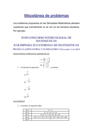 Miscelánea de problemas
Los problemas propuestos en las Olimpiadas Matemáticas plantean
cuestiones que normalmente no se ven en los temarios escolares.
Por ejemplo:
XVIII CONCURSO INTERCOLEGIAL DE
MATEMÁTICAS
II OLIMPIADA ECUATORIANA DE MATEMÁTICAS
PRUEBA CLASIFICATORIA Y ELIMINATORIA I (Noviembre 12 de 2005)
FRACCIONES COMPLEJAS ARITMETICAS
1. Al efectuar la operación
2
2
5
10
4
3
131






−−






−+−
se obtiene:
a) 15
7
b) 15
1
−
c) 65
1
−
d) 65
1
SUCESIONES
2. Considere la siguiente tabla:
K=1 1 = 1
K=2 2 + 3 + 4 = 1 + 8
K=3 5 + 6 + 7 + 8 + 9 = 8 + 27
K=4 10 + 11 + 12 + 13 + 14 + 15 + 16 = 27 + 64
K=5 ?
 