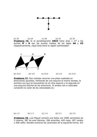 (a) 20 (b) 24 (c) 28 (d) 32 (e) 36
Problema 76. Si el paralelogramo ABCD tiene área 1 m2
y los
puntos M y N son los puntos medios de los lados AB y CD
respectivamente, ¿Qué área tiene la región sombreada?
(a) 3/12 (b) 1/3 (c) 5/12 (d) 1/2 (e) 7/12
Problema 77. Dos ciclistas recorren una pista cuadrada en
direcciones opuestas. Partiendo de una esquina al mismo tiempo, la
primera vez que se encuentran es en otra esquina y la segunda en
una esquina distinta de las anteriores. Si ambos van a velocidad
constante la razón de las velocidades es:
(a) 1:2 (b) 1:3 (c) 1:4 (d) 2:3 (e) 3:4
Problema 78. Luís Miguel compró una bolsa con 2000 caramelos de
5 colores; 387 de eran blancos, 396 amarillos, 402 rojos, 407 verdes
y 408 cafés. Decidió comerse los caramelos de la siguiente forma: Sin
 
