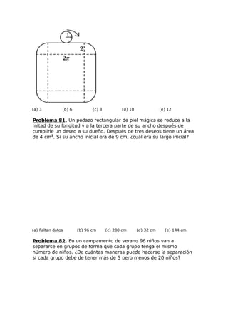 (a) 3 (b) 6 (c) 8 (d) 10 (e) 12
Problema 81. Un pedazo rectangular de piel mágica se reduce a la
mitad de su longitud y a la tercera parte de su ancho después de
cumplirle un deseo a su dueño. Después de tres deseos tiene un área
de 4 cm2
. Si su ancho inicial era de 9 cm, ¿cuál era su largo inicial?
(a) Faltan datos (b) 96 cm (c) 288 cm (d) 32 cm (e) 144 cm
Problema 82. En un campamento de verano 96 niños van a
separarse en grupos de forma que cada grupo tenga el mismo
número de niños. ¿De cuántas maneras puede hacerse la separación
si cada grupo debe de tener más de 5 pero menos de 20 niños?
 