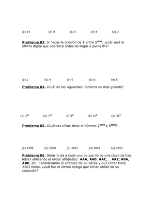 (a) 10 (b) 8 (c) 5 (d) 4 (e) 2
Problema 83. Si haces la división de 1 entre 52000
, ¿cuál será el
último dígito que aparezca antes de llegar a puros 0's?
(a) 2 (b) 4 (c) 6 (d) 8 (e) 5
Problema 84. ¿Cuál de los siguientes números es más grande?
(a) 212
(b) 415
(c) 811
(d) 128
(e) 326
Problema 85. ¿Cuántas cifras tiene el número 21998
x 52002
?
(a) 1999 (b) 2000 (c) 2001 (d) 2002 (e) 2003
Problema 86. Omar le da a cada uno de sus libros una clave de tres
letras utilizando el orden alfabético: AAA, AAB, AAC,... AAZ, ABA,
ABB, etc. Considerando el alfabeto de 26 letras y que Omar tiene
2203 libros, ¿cuál fue el último código que Omar utilizó en su
colección?
 