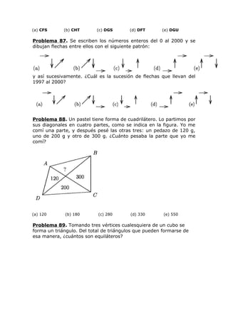 (a) CFS (b) CHT (c) DGS (d) DFT (e) DGU
Problema 87. Se escriben los números enteros del 0 al 2000 y se
dibujan flechas entre ellos con el siguiente patrón:
y así sucesivamente. ¿Cuál es la sucesión de flechas que llevan del
1997 al 2000?
Problema 88. Un pastel tiene forma de cuadrilátero. Lo partimos por
sus diagonales en cuatro partes, como se indica en la figura. Yo me
comí una parte, y después pesé las otras tres: un pedazo de 120 g,
uno de 200 g y otro de 300 g. ¿Cuánto pesaba la parte que yo me
comí?
(a) 120 (b) 180 (c) 280 (d) 330 (e) 550
Problema 89. Tomando tres vértices cualesquiera de un cubo se
forma un triángulo. Del total de triángulos que pueden formarse de
esa manera, ¿cuántos son equiláteros?
 