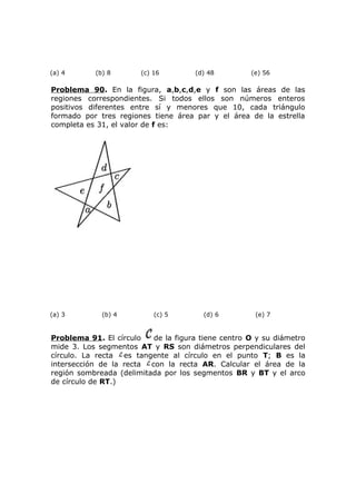 (a) 4 (b) 8 (c) 16 (d) 48 (e) 56
Problema 90. En la figura, a,b,c,d,e y f son las áreas de las
regiones correspondientes. Si todos ellos son números enteros
positivos diferentes entre sí y menores que 10, cada triángulo
formado por tres regiones tiene área par y el área de la estrella
completa es 31, el valor de f es:
(a) 3 (b) 4 (c) 5 (d) 6 (e) 7
Problema 91. El círculo de la figura tiene centro O y su diámetro
mide 3. Los segmentos AT y RS son diámetros perpendiculares del
círculo. La recta es tangente al círculo en el punto T; B es la
intersección de la recta con la recta AR. Calcular el área de la
región sombreada (delimitada por los segmentos BR y BT y el arco
de círculo de RT.)
 
