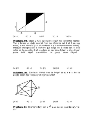 (a) 6 (b) 10 (c) 12 (d) 18 (e) 24
Problema 94. Edgar y Raúl apostaron según las siguientes reglas:
Van a lanzar un dado normal (con los números del 1 al 6 en sus
caras) y una moneda (con los números 1 y 2 marcados en sus caras).
Después multiplicarán el número que salga en el dado con el que
salga en la moneda. Si el resultado es par gana Edgar, y si es impar
gana Raúl. ¿Qué probabilidad de ganar tiene Edgar?
(a) 1/2 (b) 1/3 (c) 2/3 (d) 3/4 (e) 5/6
Problema 95. ¿Cuántas formas hay de llegar de A a B si no se
puede pasar dos veces por el mismo punto?
(a) 10 (b) 12 (c) 16 (d) 18 (e) 20
Problema 96. Si x2
+y2
=6xy, con x y, ¿a qué es igual (x+y)/(x-
y)?
 