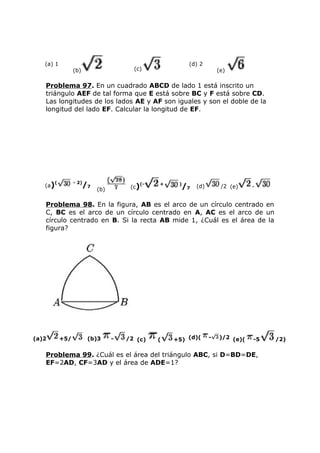 (a) 1
(b) (c)
(d) 2
(e)
Problema 97. En un cuadrado ABCD de lado 1 está inscrito un
triángulo AEF de tal forma que E está sobre BC y F está sobre CD.
Las longitudes de los lados AE y AF son iguales y son el doble de la
longitud del lado EF. Calcular la longitud de EF.
(a)( - 2)
/7
(b) (c)(- + )
/7 (d) /2 (e) -
Problema 98. En la figura, AB es el arco de un círculo centrado en
C, BC es el arco de un círculo centrado en A, AC es el arco de un
círculo centrado en B. Si la recta AB mide 1, ¿Cuál es el área de la
figura?
(a)2 +5/ (b)3 - /2 (c) ( +5) (d)( - )/2 (e)( -5 /2)
Problema 99. ¿Cuál es el área del triángulo ABC, si D=BD=DE,
EF=2AD, CF=3AD y el área de ADE=1?
 