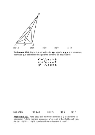(a) 4.5 (b) 6 (c) 8 (d) 9 (e) 12
Problema 100. Encontrar el valor de xyz donde x,y,z son números
positivos que satisfacen el siguiente sistema de ecuaciones:
x2
+ 1
/y + z = 9
x2
+ 1
/y - z = 3
x2
- 1
/y + z = 5
(a) 1/15 (b) 1/3 (c) ½ (d) 3 (e) 4
Problema 101. Para cada dos números enteros a y b se define la
operación * de la manera siguiente: a*b = ab + 2. ¿Cuál es el valor
de (((1*1)*1*...*1)*1 donde se han utilizado mil unos?
 