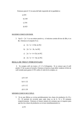 Entonces para k=5, la suma del lado izquierdo de la igualdad es:
a) 201
b) 189
c) 341
d) 425
MAXIMO COMUN DIVISOR
3. Sea S = {x / x es un entero positivo y el máximo común divisor de 24 y x es
6}. Entonces el conjunto S es:
a) {x / x = 4+8k, k∈lN}
b) {x / x = 3k, k∈lN}
c) {x / x = 6+12k, k∈lN}
d) {x / x = 8 + 4k, k∈lN}
REGLA DE TRES Y PORCENTAJES
4. Se compra café sin tostar a $ 1.2 el kilogramo. Si se conoce que el café
pierde 1/5 de su peso al tostarlo. Entonces el precio al que debe venderse el kilo de
café tostado para ganar el 10% sobre el valor de la compra, es:
a) $ 1.65
b) $ 1.32
c) $ 1.12
d) $ 1.50
MINIMO COMUN MULTIPLO
5. Si en una fábrica se revisa periódicamente tres clases de productos (A, B y
C). El periodo de revisión para cada clase es de 6, 14 y 28 semanas
respectivamente. Entonces el menor número de semanas que se requiere para
que las tres clases de productos se revisen simultáneamente es:
a) 54
 