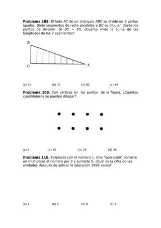 Problema 108. El lado AC de un triángulo ABC se divide en 8 partes
iguales. Siete segmentos de recta paralelos a BC se dibujan desde los
puntos de división. Si BC = 10, ¿Cuánto mide la suma de las
longitudes de los 7 segmentos?
(a) 35 (b) 70 (c) 80 (d) 89
Problema 109. Con vértices en los puntos de la figura, ¿Cuántos
cuadriláteros se pueden dibujar?
(a) 4 (b) 16 (c) 24 (d) 36
Problema 110. Empiezas con el número 1. Una "operación" consiste
en multiplicar el número por 3 y sumarle 5. ¿Cuál es la cifra de las
unidades después de aplicar la operación 1999 veces?
(a) 1 (b) 2 (c) 8 (d) 9
 