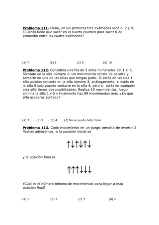 Problema 111. Elena, en los primeros tres exámenes sacó 6, 7 y 9.
¿Cuánto tiene que sacar en el cuarto examen para sacar 8 de
promedio entre los cuatro exámenes?
(a) 7 (b) 8 (c) 9 (d) 10
Problema 112. Considera una fila de 5 sillas numeradas del 1 al 5.
Siéntate en la silla número 1. Un movimiento consta de pararte y
sentarte en una de las sillas que tengas junto. Si estás en las silla 1
sólo puedes sentarte en la silla número 2, análogamente, si estás en
la silla 5 sólo puedes sentarte en la silla 4, pero si estás en cualquier
otra silla tienes dos posibilidades. Realiza 19 movimientos, luego
elimina la silla 1 y 5 y finalmente haz 99 movimientos más. ¿En qué
silla acabarás sentado?
(a) 2 (b) 3 (c) 4 (d) No se puede determinar
Problema 113. Cada movimiento en un juego consiste de invertir 2
flechas adyacentes, si la posición inicial es
y la posición final es
¿Cuál es el número mínimo de movimientos para llegar a esta
posición final?
(a) 1 (b) 2 (c) 3 (d) 4
 