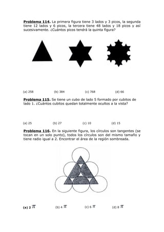 Problema 114. La primera figura tiene 3 lados y 3 picos, la segunda
tiene 12 lados y 6 picos, la tercera tiene 48 lados y 18 picos y así
sucesivamente. ¿Cuántos picos tendrá la quinta figura?
(a) 258 (b) 384 (c) 768 (d) 66
Problema 115. Se tiene un cubo de lado 5 formado por cubitos de
lado 1. ¿Cuántos cubitos quedan totalmente ocultos a la vista?
(a) 25 (b) 27 (c) 10 (d) 15
Problema 116. En la siguiente figura, los círculos son tangentes (se
tocan en un solo punto), todos los círculos son del mismo tamaño y
tiene radio igual a 2. Encontrar el área de la región sombreada.
(a) 2 (b) 4 (c) 6 (d) 8
 
