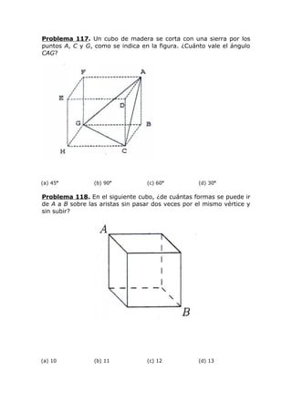 Problema 117. Un cubo de madera se corta con una sierra por los
puntos A, C y G, como se indica en la figura. ¿Cuánto vale el ángulo
CAG?
(a) 45o
(b) 90o
(c) 60o
(d) 30o
Problema 118. En el siguiente cubo, ¿de cuántas formas se puede ir
de A a B sobre las aristas sin pasar dos veces por el mismo vértice y
sin subir?
(a) 10 (b) 11 (c) 12 (d) 13
 