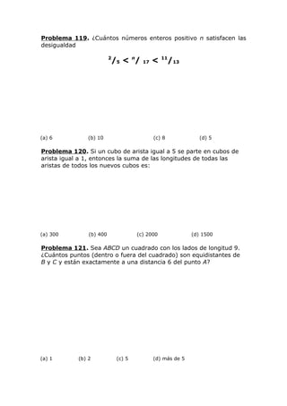 Problema 119. ¿Cuántos números enteros positivo n satisfacen las
desigualdad
2
/5 < n
/ 17 < 11
/13
(a) 6 (b) 10 (c) 8 (d) 5
Problema 120. Si un cubo de arista igual a 5 se parte en cubos de
arista igual a 1, entonces la suma de las longitudes de todas las
aristas de todos los nuevos cubos es:
(a) 300 (b) 400 (c) 2000 (d) 1500
Problema 121. Sea ABCD un cuadrado con los lados de longitud 9.
¿Cuántos puntos (dentro o fuera del cuadrado) son equidistantes de
B y C y están exactamente a una distancia 6 del punto A?
(a) 1 (b) 2 (c) 5 (d) más de 5
 