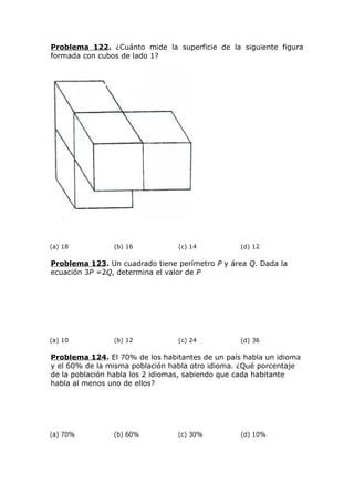 Problema 122. ¿Cuánto mide la superficie de la siguiente figura
formada con cubos de lado 1?
(a) 18 (b) 16 (c) 14 (d) 12
Problema 123. Un cuadrado tiene perímetro P y área Q. Dada la
ecuación 3P =2Q, determina el valor de P
(a) 10 (b) 12 (c) 24 (d) 36
Problema 124. El 70% de los habitantes de un país habla un idioma
y el 60% de la misma población habla otro idioma. ¿Qué porcentaje
de la población habla los 2 idiomas, sabiendo que cada habitante
habla al menos uno de ellos?
(a) 70% (b) 60% (c) 30% (d) 10%
 
