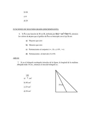 b) 84
c) 6
d) 28
FUNCIONES DE SEGUNDO GRADO (DISCRIMINANTE)
6. Si f es una función de lR en lR, definida por f(x) = ax2
+3ax+1, entonces
los valores de a para que el gráfico de f no se intercepte con el eje X son:
a) Mayores que cero
b) Menores que cero
c) Pertenecientes al conjunto (-∞ , 0) ∪ ( 4/9 , +∞)
d) Pertenecientes al intervalo ( 0, 4/9)
AREAS
7. Si en el triángulo rectángulo isósceles de la figura, la longitud de la mediana
dibujada mide 10 cm., entonces el área del triángulo es:
a) 3
100
cm2
b) 40 cm2
c) 25 cm2
d) 50 cm2
10 cm
 