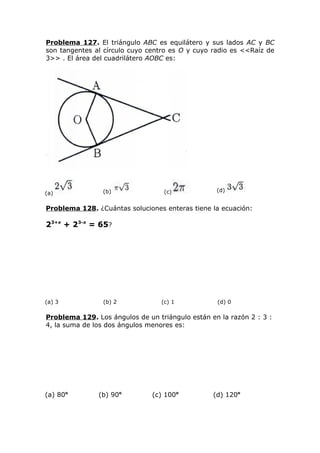 Problema 127. El triángulo ABC es equilátero y sus lados AC y BC
son tangentes al círculo cuyo centro es O y cuyo radio es <<Raíz de
3>> . El área del cuadrilátero AOBC es:
(a) (b) (c) (d)
Problema 128. ¿Cuántas soluciones enteras tiene la ecuación:
23+x
+ 23-x
= 65?
(a) 3 (b) 2 (c) 1 (d) 0
Problema 129. Los ángulos de un triángulo están en la razón 2 : 3 :
4, la suma de los dos ángulos menores es:
(a) 80o
(b) 90o
(c) 100o
(d) 120o
 