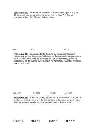 Problema 133. Se tiene un cuadrado ABCD de lado igual a 8 y se
dibuja un círculo que pasa a través de los vértices A y D, y es
tangente al lado BC. El radio del círculo es:
(a) 3 (b) 4 (c) 5 (d) 8
Problema 134. Un comandante dispone su tropa formando un
cuadrado y ve que le quedan 36 hombres. Entonces decide poner una
fila y una columna más de hombres en dos lados consecutivos del
cuadrado y se da cuenta que le faltan 75 hombres. ¿Cuántos hombres
hay en la tropa?
(a) 12357 (b) 3061 (c) 364 (d) 1557
Problema 135. ¿Cuál de las siguientes condiciones deben cumplir las
medidas de los lados x y y de una parcela rectangular de perímetro
fijo P de manera que la parcela tenga la mayor área posible?
(a) x > y (b) x = y (c) x > P (d) y < P
 