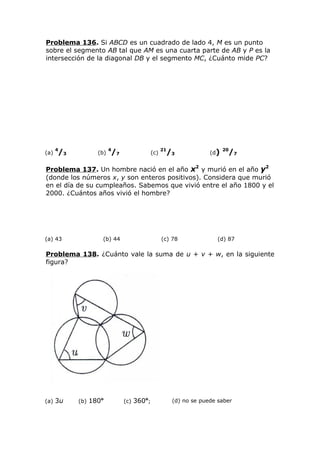 Problema 136. Si ABCD es un cuadrado de lado 4, M es un punto
sobre el segmento AB tal que AM es una cuarta parte de AB y P es la
intersección de la diagonal DB y el segmento MC, ¿Cuánto mide PC?
(a)
4
/3 (b)
4
/7 (c)
21
/3 (d) 20
/7
Problema 137. Un hombre nació en el año x2
y murió en el año y2
(donde los números x, y son enteros positivos). Considera que murió
en el día de su cumpleaños. Sabemos que vivió entre el año 1800 y el
2000. ¿Cuántos años vivió el hombre?
(a) 43 (b) 44 (c) 78 (d) 87
Problema 138. ¿Cuánto vale la suma de u + v + w, en la siguiente
figura?
(a) 3u (b) 180o
(c) 360o
; (d) no se puede saber
 