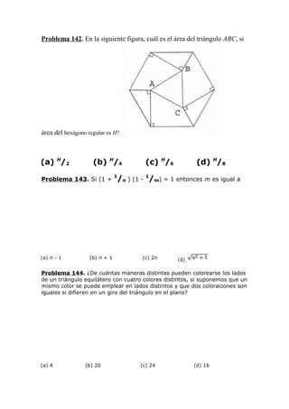 Problema 142. En la siguiente figura, cuál es el área del triángulo ABC, si
área del hexágono regular es H?
(a) H
/2 (b) H
/4 (c) H
/6 (d) H
/8
Problema 143. Si (1 +
1
/n ) (1 -
1
/m) = 1 entonces m es igual a
(a) n - 1 (b) n + 1 (c) 2n (d)
Problema 144. ¿De cuántas maneras distintas pueden colorearse los lados
de un triángulo equilátero con cuatro colores distintos, si suponemos que un
mismo color se puede emplear en lados distintos y que dos coloraciones son
iguales si difieren en un giro del triángulo en el plano?
(a) 4 (b) 20 (c) 24 (d) 16
 