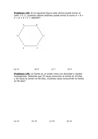 Problema 145. En la siguiente figura cada vértice puede tomar el
valor 1 ó -1, ¿cuántos valores distintos puede tomar la suma A + B +
C + D + E + F + ABCDEF?
(a) 14 (b) 8 (c) 7 (d) 4
Problema 146. La hierba en un prado crece con densidad y rapidez
homogéneas. Sabiendo que 70 vacas consumen la hierba en 24 días
y 30 vacas la comen en 60 días, ¿Cuántas vacas consumirán la hierba
en 96 días?
(a) 16 (b) 18 (c) 20 (d) 22
 