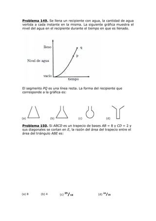 Problema 149. Se llena un recipiente con agua, la cantidad de agua
vertida a cada instante en la misma. La siguiente gráfica muestra el
nivel del agua en el recipiente durante el tiempo en que es llenado.
El segmento PQ es una línea recta. La forma del recipiente que
corresponde a la gráfica es:
(a) (b) (c) (d)
Problema 150. Si ABCD es un trapecio de bases AB = 8 y CD = 2 y
sus diagonales se cortan en E, la razón del área del trapecio entre el
área del triángulo ABE es:
(a) 8 (b) 4 (c)
25
/16 (d)
16
/25
 