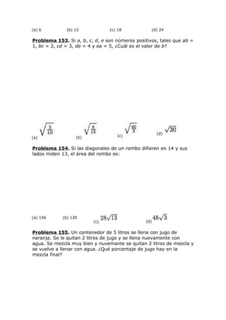 (a) 6 (b) 12 (c) 18 (d) 24
Problema 153. Si a, b, c, d, e son números positivos, tales que ab =
1, bc = 2, cd = 3, de = 4 y ea = 5, ¿Cuál es el valor de b?
(a) (b) (c)
(d)
Problema 154. Si las diagonales de un rombo difieren en 14 y sus
lados miden 13, el área del rombo es:
(a) 156 (b) 120
(c) (d)
Problema 155. Un contenedor de 5 litros se llena con jugo de
naranja. Se le quitan 2 litros de jugo y se llena nuevamente con
agua. Se mezcla muy bien y nuvemante se quitan 2 litros de mezcla y
se vuelve a llenar con agua. ¿Qué porcentaje de jugo hay en la
mezcla final?
 