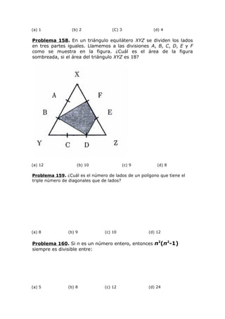 (a) 1 (b) 2 (C) 3 (d) 4
Problema 158. En un triángulo equilátero XYZ se dividen los lados
en tres partes iguales. Llamemos a las divisiones A, B, C, D, E y F
como se muestra en la figura. ¿Cuál es el área de la figura
sombreada, si el área del triángulo XYZ es 18?
(a) 12 (b) 10 (c) 9 (d) 8
Problema 159. ¿Cuál es el número de lados de un polígono que tiene el
triple número de diagonales que de lados?
(a) 8 (b) 9 (c) 10 (d) 12
Problema 160. Si n es un número entero, entonces n2
(n2
-1)
siempre es divisible entre:
(a) 5 (b) 8 (c) 12 (d) 24
 