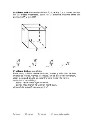 Problema 164. En un cubo de lado 2, M, N, P y Q son puntos medios
de las aristas mostradas. ¿Cuál es la distancia máxima entre un
punto de MN y otro PQ?
(a) (b) (c)
(d)
Problema 165. La zoo-lógica.
En la selva, la hiena miente los lunes, martes y miércoles; la zorra
miente los jueves, viernes y sábados. En los días que no mienten,
dicen la verdad. Un día se encontraron la hiena y la zorra y
sostuvieron este diálogo:
Hiena: ¡Hola zorra! Ayer yo mentí,
Zorra: ¡Hola hiena! Yo también mentí ayer.
¿En qué día sucedió este encuentro?
(a) lunes (b) martes (c) jueves (d) nunca pudo suceder
 
