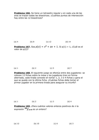 Problema 166. Se tiene un tetraedro regular y en cada una de las
aras se trazan todas las bisectrices. ¿Cuántos puntos de intersección
hay entre las 12 bisectrices?
(a) 4 (b) 8 (c) 12 (d) 14
Problema 167. Sea p(x) = x3
+ ax + 1. Si p(1) = 1, ¿Cuál es el
valor de p(2)?
(a) 1 (b) 2 (c) 5 (d) 7
Problema 168. El siguiente juego se efectúa entre dos jugadores: se
colocan 13 fichas sobre la mesa y los jugadores tiran en forma
alternada, cada tirada consiste en tomar 1, 2, 3 ó 4 fichas y gana el
que se quede con la última ficha. ¿Cuántas fichas debe tomar el
primer jugador en la primera tirada para asegurar su triunfo?
(a) 1 (b) 2 (c) 3 (d) 4
Problema 169. ¿Para cuántos valores enteros positivos de n la
expresión
18
/n+4 es un entero?
(a) 12 (b) 10 (c) 6 (d) 3
 