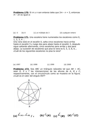 Problema 170. Si m y n son enteros tales que 2m - n = 3, entonces
m - 2n es igual a:
(a) -3 (b) 0 (c) un múltiplo de 3 (d) cualquier entero
Problema 171. Una escalera tiene numerados los escalones como 0,
1, 2, 3, 4 ...
Una rana está en el escalón 0, salta cinco escalones hacia arriba
hasta el escalón 5 y luego dos para abajo hasta el escalón 3, después
sigue saltando alternando, cinco escalones para arriba y dos para
abajo. La sucesión de escalones que pisa la rana es 0, 5, 3, 8, 6...
¿Cuál de los siguientes escalones no pisa la rana?
(a) 1997 (b) 1998 (c) 1999 (d) 2000
Problema 172. Sea ABC un triángulo isósceles tal que AB = AC,
sean R, S y T las intersecciones de las alturas de A, B y C,
respectivamente, con el circuncírculo como se muestra en la figura.
¿Cuál es el valor del ángulo RST?
(a) (A) + (B)
/ 2
(b) (A) (c) (B) (d) (C)
 