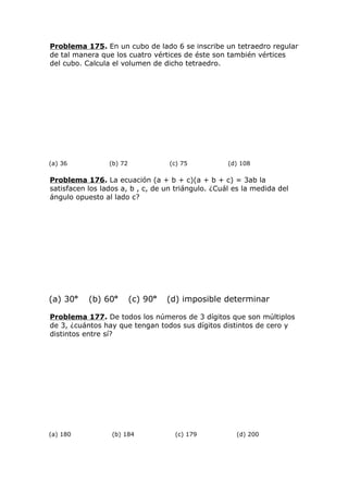 Problema 175. En un cubo de lado 6 se inscribe un tetraedro regular
de tal manera que los cuatro vértices de éste son también vértices
del cubo. Calcula el volumen de dicho tetraedro.
(a) 36 (b) 72 (c) 75 (d) 108
Problema 176. La ecuación (a + b + c)(a + b + c) = 3ab la
satisfacen los lados a, b , c, de un triángulo. ¿Cuál es la medida del
ángulo opuesto al lado c?
(a) 30o
(b) 60o
(c) 90o
(d) imposible determinar
Problema 177. De todos los números de 3 dígitos que son múltiplos
de 3, ¿cuántos hay que tengan todos sus dígitos distintos de cero y
distintos entre sí?
(a) 180 (b) 184 (c) 179 (d) 200
 