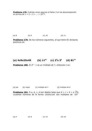 Problema 178. Cuántas veces aparece el factor 2 en las descomposición
en primos de 1 + 2 + 3 + ... + 1011
?
(a) 8 (b) 9 (c) 10 (d) 11
Problema 179. De los números siguientes, el que tiene 81 divisores
positivos es:
(a) 4x9x25x49 (b) 1181
(c) 29
x 39
(d) 8116
Problema 180. Si 2n
- 1 es un múltiplo de 7, entonces n es:
(a) par (b) impar (c) múltiplo de 3 (d) múltiplo de 6
Problema 181. S a, b, c, d son dígitos tales que d > c > b > a 0,
¿cuántos números de la forma 1a1b1c1d1 son múltiplos de 33?
(a) 4 (b) 8 (c) 15 (d) 16
 
