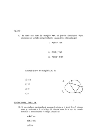 AREAS
9. Si sobre cada lado del triángulo ABC se grafican semicírculos cuyos
diámetros son los lados correspondientes y cuyas áreas están dadas por:
i. A(S1) = 2π
ii. A(S2) = 9π/8
iii. A(S3) = 25π/8
Entonces el área del triángulo ABC es:
a) 15/2
b) 7/2
c) 10
d) 6
ECUACIONES LINEALES
10. Si un estudiante caminando de su casa al colegio a 4 km/h llega 5 minutos
tarde y caminando a 5 km/h llega 10 minutos antes de la hora de entrada.
Entonces la distancia entre el colegio y la casa es:
a) 4.67 km
b) 5.83 km.
c) 5 km
A
B
C
S2
S1
S3
 