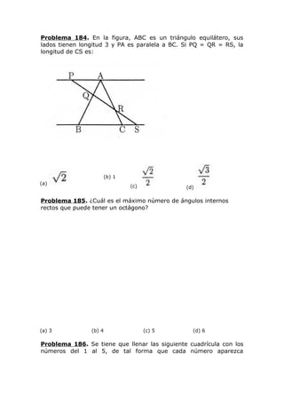 Problema 184. En la figura, ABC es un triángulo equilátero, sus
lados tienen longitud 3 y PA es paralela a BC. Si PQ = QR = RS, la
longitud de CS es:
(a)
(b) 1
(c) (d)
Problema 185. ¿Cuál es el máximo número de ángulos internos
rectos que puede tener un octágono?
(a) 3 (b) 4 (c) 5 (d) 6
Problema 186. Se tiene que llenar las siguiente cuadrícula con los
números del 1 al 5, de tal forma que cada número aparezca
 