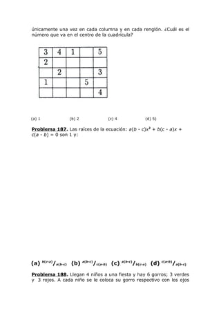 únicamente una vez en cada columna y en cada renglón. ¿Cuál es el
número que va en el centro de la cuadrícula?
(a) 1 (b) 2 (c) 4 (d) 5)
Problema 187. Las raíces de la ecuación: a(b - c)x2
+ b(c - a)x +
c(a - b) = 0 son 1 y:
(a) b(c-a)
/a(b-c) (b) a(b-c)
/c(a-b) (c) a(b-c)
/b(c-a) (d) c(a-b)
/a(b-c)
Problema 188. Llegan 4 niños a una fiesta y hay 6 gorros; 3 verdes
y 3 rojos. A cada niño se le coloca su gorro respectivo con los ojos
 