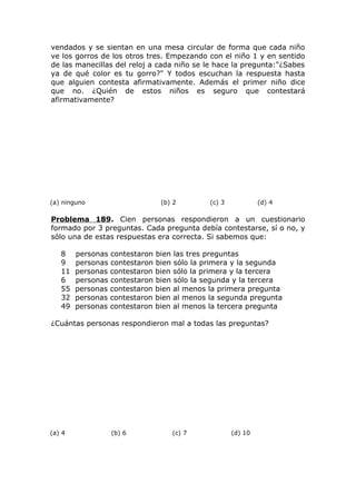 vendados y se sientan en una mesa circular de forma que cada niño
ve los gorros de los otros tres. Empezando con el niño 1 y en sentido
de las manecillas del reloj a cada niño se le hace la pregunta:"¿Sabes
ya de qué color es tu gorro?" Y todos escuchan la respuesta hasta
que alguien contesta afirmativamente. Además el primer niño dice
que no. ¿Quién de estos niños es seguro que contestará
afirmativamente?
(a) ninguno (b) 2 (c) 3 (d) 4
Problema 189. Cien personas respondieron a un cuestionario
formado por 3 preguntas. Cada pregunta debía contestarse, sí o no, y
sólo una de estas respuestas era correcta. Si sabemos que:
8 personas contestaron bien las tres preguntas
9 personas contestaron bien sólo la primera y la segunda
11 personas contestaron bien sólo la primera y la tercera
6 personas contestaron bien sólo la segunda y la tercera
55 personas contestaron bien al menos la primera pregunta
32 personas contestaron bien al menos la segunda pregunta
49 personas contestaron bien al menos la tercera pregunta
¿Cuántas personas respondieron mal a todas las preguntas?
(a) 4 (b) 6 (c) 7 (d) 10
 