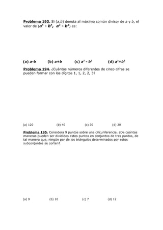 Problema 193. Si (a,b) denota al máximo común divisor de a y b, el
valor de (a4
- b4
, a2
- b2
) es:
(a) a-b (b) a+b (c) a2
- b2
(d) a2
+b2
Problema 194. ¿Cuántos números diferentes de cinco cifras se
pueden formar con los dígitos 1, 1, 2, 2, 3?
(a) 120 (b) 40 (c) 30 (d) 20
Problema 195. Considera 9 puntos sobre una circunferencia. ¿De cuántas
maneras pueden ser divididos estos puntos en conjuntos de tres puntos, de
tal manera que, ningún par de los triángulos determinados por estos
subconjuntos se corten?
(a) 9 (b) 10 (c) 7 (d) 12
 