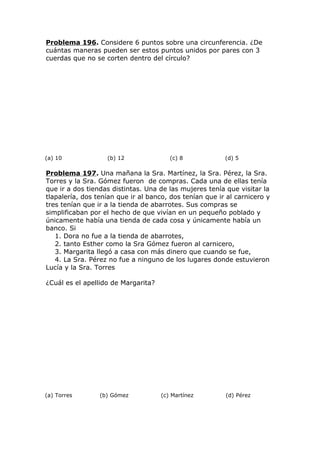 Problema 196. Considere 6 puntos sobre una circunferencia. ¿De
cuántas maneras pueden ser estos puntos unidos por pares con 3
cuerdas que no se corten dentro del círculo?
(a) 10 (b) 12 (c) 8 (d) 5
Problema 197. Una mañana la Sra. Martínez, la Sra. Pérez, la Sra.
Torres y la Sra. Gómez fueron de compras. Cada una de ellas tenía
que ir a dos tiendas distintas. Una de las mujeres tenía que visitar la
tlapalería, dos tenían que ir al banco, dos tenían que ir al carnicero y
tres tenían que ir a la tienda de abarrotes. Sus compras se
simplificaban por el hecho de que vivían en un pequeño poblado y
únicamente había una tienda de cada cosa y únicamente había un
banco. Si
1. Dora no fue a la tienda de abarrotes,
2. tanto Esther como la Sra Gómez fueron al carnicero,
3. Margarita llegó a casa con más dinero que cuando se fue,
4. La Sra. Pérez no fue a ninguno de los lugares donde estuvieron
Lucía y la Sra. Torres
¿Cuál es el apellido de Margarita?
(a) Torres (b) Gómez (c) Martínez (d) Pérez
 