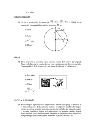 d) 4.5 km.
CIRCUNFERENCIA
11. Si en el semicírculo de centro O, 6OB cm= , 4BC cm= y OBDA es un
rectángulo. Entonces la longitud del segmento AB es:
a) 10cm
b) 8 cm
c) 26 cm
d) 12 cm
AREAS
12. Si un cachorro se encuentra atado con una cadena de 8 metros de longitud,
fijada en la base de la esquina de una casa cuadrangular de 4 metros de lado.
Entonces el área de la zona por la cual puede desplazarse el cachorro es:
a) 16(4-π) m2
b) 44π m2
c) 56π m2
d)
π
3
160
m2
AREAS Y SUCESIONES
13. Si un triángulo equilátero está originalmente pintado de negro y se produce en
él transformaciones de la siguiente manera: en el primer cambio el triángulo
blanco se obtiene uniendo los puntos medios de los lados del triángulo negro;
el segundo cambio se obtiene aplicando el proceso anterior a cada triángulo
negro obtenido en el cambio anterior. Entonces la fracción del área original del
triángulo negro que queda después de repetir el proceso 5 veces, es:
A
O
B
6 4
C
D
 