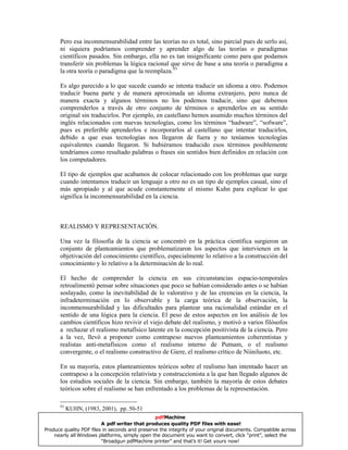 Pero esa inconmensurabilidad entre las teorías no es total, sino parcial pues de serlo así,
ni siquiera podríamos comprender y aprender algo de las teorías o paradigmas
científicos pasados. Sin embargo, ella no es tan insignificante como para que podamos
transferir sin problemas la lógica racional que sirve de base a una teoría o paradigma a
la otra teoría o paradigma que la reemplaza.93
Es algo parecido a lo que sucede cuando se intenta traducir un idioma a otro. Podemos
traducir buena parte y de manera aproximada un idioma extranjero, pero nunca de
manera exacta y algunos términos no los podemos traducir, sino que debemos
comprenderlos a través de otro conjunto de términos o aprenderlos en su sentido
original sin traducirlos. Por ejemplo, en castellano hemos asumido muchos términos del
inglés relacionados con nuevas tecnologías, como los términos “hadware”, “sofware”,
pues es preferible aprenderlos e incorporarlos al castellano que intentar traducirlos,
debido a que esas tecnologías nos llegaron de fuera y no teníamos tecnologías
equivalentes cuando llegaron. Si hubiéramos traducido esos términos posiblemente
tendríamos como resultado palabras o frases sin sentidos bien definidos en relación con
los computadores.
El tipo de ejemplos que acabamos de colocar relacionado con los problemas que surge
cuando intentamos traducir un lenguaje a otro no es un tipo de ejemplos casual, sino el
más apropiado y al que acude constantemente el mismo Kuhn para explicar lo que
significa la inconmensurabilidad en la ciencia.
REALISMO Y REPRESENTACIÓN.
Una vez la filosofía de la ciencia se concentró en la práctica científica surgieron un
conjunto de planteamientos que problematizaron los aspectos que intervienen en la
objetivación del conocimiento científico, especialmente lo relativo a la construcción del
conocimiento y lo relativo a la determinación de lo real.
El hecho de comprender la ciencia en sus circunstancias espacio-temporales
retroalimentó pensar sobre situaciones que poco se habían considerado antes o se habían
soslayado, como la inevitabilidad de lo valorativo y de las creencias en la ciencia, la
infradeterminación en lo observable y la carga teórica de la observación, la
inconmensurabilidad y las dificultades para plantear una racionalidad estándar en el
sentido de una lógica para la ciencia. El peso de estos aspectos en los análisis de los
cambios científicos hizo revivir el viejo debate del realismo, y motivó a varios filósofos
a rechazar el realismo metafísico latente en la concepción positivista de la ciencia. Pero
a la vez, llevó a proponer como contrapeso nuevos planteamientos coherentistas y
realistas anti-metafísicos como el realismo interno de Putnam, o el realismo
convergente, o el realismo constructivo de Giere, el realismo crítico de Niiniluoto, etc.
En su mayoría, estos planteamientos teóricos sobre el realismo han intentado hacer un
contrapeso a la concepción relativista y construccionista a la que han llegado algunos de
los estudios sociales de la ciencia. Sin embargo, también la mayoría de estos debates
teóricos sobre el realismo se han enfrentado a los problemas de la representación.
93
KUHN, (1983, 2001), pp. 50-51
pdfMachine
A pdf writer that produces quality PDF files with ease!
Produce quality PDF files in seconds and preserve the integrity of your original documents. Compatible across
nearly all Windows platforms, simply open the document you want to convert, click “print”, select the
“Broadgun pdfMachine printer” and that’s it! Get yours now!
 