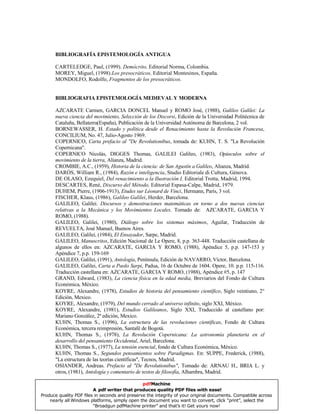 BIBLIOGRAFÍA EPISTEMOLOGÍA ANTIGUA
CARTELEDGE, Paul, (1999). Demócrito, Editorial Norma, Colombia.
MOREY, Miguel, (1998).Los presocráticos, Editorial Montesinos, España.
MONDOLFO, Rodolfo, Fragmentos de los presocráticos.
BIBLIOGRAFIA EPISTEMOLOGÍA MEDIEVAL Y MODERNA
AZCARATE Carmen, GARCIA DONCEL Manuel y ROMO José, (1988), Galileo Galilei: La
nueva ciencia del movimiento, Selección de los Discorsi, Edición de la Universidad Politécnica de
Cataluña, Bellaterra(España), Publicación de la Universidad Autónoma de Barcelona, 2 vol.
BORNEWASSER, H. Estado y política desde el Renacimiento hasta la Revolución Francesa,
CONCILIUM, No. 47, Julio-Agosto 1969.
COPERNICO, Carta prefacio al "De Revolutionibus, tomada de: KUHN, T. S. "La Revolución
Copernicana".
COPERNICO Nicolás, DIGGES Thomas, GALILEI Galileo, (1983), Opúsculos sobre el
movimiento de la tierra, Alianza, Madrid.
CROMBIE, A.C., (1959), Historia de la ciencia: de San Agustín a Galileo, Alianza, Madrid.
DARÓS, William R., (1984), Razón e inteligencia, Studio Editoriale di Cultura, Génova.
DE OLASO, Ezequiel, Del renacimiento a la Ilustración I, Editorial Trotta, Madrid, 1994.
DESCARTES, René, Discurso del Método, Editorial Espasa-Calpe, Madrid, 1979.
DUHEM, Pierre, (1906-1913), Etudes sur Léonard de Vinci, Hermann, París, 3 vol.
FISCHER, Klaus, (1986), Galileo Galilei, Herder, Barcelona.
GALILEO, Galilei. Discursos y demostraciones matemáticas en torno a dos nuevas ciencias
relativas a la Mecánica y los Movimientos Locales. Tomado de: AZCARATE, GARCIA Y
ROMO, (1988).
GALILEO, Galilei, (1980), Diálogo sobre los sistemas máximos, Aguilar, Traducción de
REVUELTA, José Manuel, Buenos Aires.
GALILEO, Galilei, (1984), El Ensayador, Sarpe, Madrid.
GALILEO, Manuscritos, Edición Nacional de Le Opere, 8, p.p. 363-448. Traducción castellana de
algunos de ellos en: AZCARATE, GARCIA Y ROMO, (1988), Apéndice 5, p.p. 147-153 y
Apéndice 7, p.p. 159-169
GALILEO, Galilei, (1991), Antología, Península, Edición de NAVARRO, Víctor, Barcelona.
GALILEO, Galilei, Carta a Paolo Sarpi, Padua, 16 de Octubre de 1604. Opere, 10. p.p. 115-116.
Traducción castellana en: AZCARATE, GARCIA Y ROMO, (1988), Apéndice #5, p. 147
GRAND, Edward, (1983), La ciencia física en la edad media, Breviarios del Fondo de Cultura
Económica, México.
KOYRE, Alexandre, (1978), Estudios de historia del pensamiento científico, Siglo veintiuno, 2
Edición, Mexico.
KOYRE, Alexandre, (1979), Del mundo cerrado al universo infinito, siglo XXI, México.
KOYRE, Alexandre, (1981), Estudios Galileanos, Siglo XXI, Traduccido al castellano por:
Mariano González, 2ª edición, Mexico.
KUHN, Thomas S., (1996), La estructura de las revoluciones científicas, Fondo de Cultura
Económica, tercera reimpresión, Santafé de Bogotá.
KUHN, Thomas S., (1978), La Revolución Copernicana: La astronomía planetaria en el
desarrollo del pensamiento Occidental, Ariel, Barcelona.
KUHN, Thomas S., (1977), La tensión esencial, fondo de Cultura Económica, México.
KUHN, Thomas S., Segundos pensamientos sobre Paradigmas. En: SUPPE, Frederick, (1988),
"La estructura de las teorías científicas", Tecnos, Madrid.
OSIANDER, Andreas. Prefacio al "De Revolutionibus", Tomado de: ARNAU H., BRIA L. y
otros, (1981), Antología y comentario de textos de filosofía, Alhambra, Madrid.
pdfMachine
A pdf writer that produces quality PDF files with ease!
Produce quality PDF files in seconds and preserve the integrity of your original documents. Compatible across
nearly all Windows platforms, simply open the document you want to convert, click “print”, select the
“Broadgun pdfMachine printer” and that’s it! Get yours now!
 