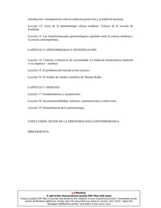 Introducción: contraposición entre la tradición positivista y la tradición kantiana.
Lección 12: crisis de la epistemología clásica moderna. Críticas de la escuela de
Frankfurt.
Lección 13: Las transformaciones epistemológicas operadas entre la ciencia moderna y
la ciencia contemporánea.
CAPITULO 2: EPISTEMOLOGIA E INVESTIGACION.
Lección 14: Criterios evaluativos de racionalidad. La tradición hermenéutica tradición
vs la empírico – analítica
Lección 15: El problema del método en las ciencias.
Lección 16: El modelo de cambio científico de Thomas Kuhn.
CAPITULO 3: DEBATES
Lección 17: Fundamentismo y escepticismo.
Lección 18: Inconmensurabilidad, realismo, constructivismo y relativismo.
Lección 19: Naturalización de la epistemología.
CONCLUSIÓN: RETOS DE LA EPISTEMOLOGÍA CONTEMPORANEA.
BIBLIOGRAFIA
pdfMachine
A pdf writer that produces quality PDF files with ease!
Produce quality PDF files in seconds and preserve the integrity of your original documents. Compatible across
nearly all Windows platforms, simply open the document you want to convert, click “print”, select the
“Broadgun pdfMachine printer” and that’s it! Get yours now!
 