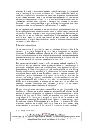 alterarla o deformarla en alguno de sus aspectos. Antes bien, constituye el medio con el
cual se comprueba lo que de algún modo ya se sabe. En este sentido, el telescopio no
puede ser, en modo alguno, un elemento que pueda llevar a equívocos -en tanto engañe-
a quien conoce la realidad y sabe lo que busca en sus observaciones. Por otro lado, el
experimento se constituye, por primera vez en la historia occidental, como el proceso de
observación controlada cuyo propósito es constatar una hipótesis de antemano
formulada. Lo que arrojan estas ideas, es que la observación controlada tiene como
propósito constatar una hipótesis con los hechos objetivos de la realidad.
Lo que puede concluirse hasta aquí, es que los instrumentos utilizados en el proceso de
investigación científica no alteran ni engañan sobre la realidad, pero sí muestran el
carácter imperfecto del universo, en tanto muestran aquellas cosas que el ojo humano no
es capaz de ver por sus limitaciones naturales (v.g. la observancia de las manchas
solares). Este hecho es crucial para entender en qué sentido las discusiones
astronómicas y, en general el conocimiento del mundo, en el contexto moderno, surgen
de una nueva visión del universo.
2. Las observaciones físicas
Si los instrumentos de investigación ponen de manifiesto la imperfección de la
naturaleza, es necesario disponer de un cierto tipo de instrumentos que permitan
comprender la realidad de los hechos tal como son. Con esta idea en mente, Galileo
construyó los elementos que hicieron posible el experimento del plano inclinado, con el
que pudo hacer mediciones precisas que le permitieron formular las leyes de la caída de
los cuerpos, y descubrir la trayectoria parabólica de los proyectiles.
Esta nueva manera de proceder marcó el rumbo que seguiría la ciencia para el resto de
los tiempos. Los experimentos de Galileo se caracterizaban por ser contraintuitivos, y
por generar condiciones ideales que permitían obtener unos resultados específicos.
Como ejemplo de hipótesis contraintuitivas está aquella según la cual dos objetos
lanzados simultáneamente caen al suelo al mismo tiempo sin importar su peso; o el
principio de inercia según el cual los objetos tienden a mantener su estado de
movimiento o reposo infinitamente en el tiempo. En este orden de ideas, cabe la
pregunta: ¿es Galileo un empirista?, entendiendo por empirista aquel que cree que todo
conocimiento es posible sólo mediante la experiencia. La respuesta es más bien otra:
Galileo es un experimentalista; se distingue de sus antecesores por su trabajo con
máquinas: construye instrumentos que introducen variaciones en los hechos,
permitiéndole avanzar en el conocimiento de los mismos47
.
El conocimiento científico no constituye -para Galileo- una mera demostración de la
insuficiencia explicativa de un cierto modelo de comprensión del universo, sino el
conjunto de trabajos experimentales por los cuales es posible proponer una nueva teoría
acerca de él. Con todo, la labor científica así entendida, sólo puede procurar un
conocimiento de los hechos de la realidad, en virtud de que la naturaleza está
configurada por un conjunto determinado de leyes. Esta tesis es lo que se conoce como
la unificación moderna de la naturaleza, y lo que logra es el abandono del orden
teleológico propuesto por Aristóteles (todo objeto tiende a su lugar natural, y esa
tendencia explica el movimiento de los cuerpos). Se propone así un orden “mecánico”
47
Cfr. MACHAMER, (1998).
pdfMachine
A pdf writer that produces quality PDF files with ease!
Produce quality PDF files in seconds and preserve the integrity of your original documents. Compatible across
nearly all Windows platforms, simply open the document you want to convert, click “print”, select the
“Broadgun pdfMachine printer” and that’s it! Get yours now!
 