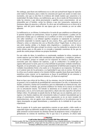 Sin embargo, para Kant esta indiferencia no es sólo una actitud hostil digna de reproche
entre todos los humanos, pues a todos les concierne por igual este asunto en tanto seres
racionales, sino que es más bien la evidencia del estado maduro que caracteriza a la
modernidad: De todas formas, esa indiferencia, que se da en medio del florecimiento de
todas las ciencias y que afecta precisamente a aquéllas cuyos conocimientos –de ser
alcanzables por el hombre- serían los últimos a que éste renunciaría, representa un
fenómeno digno de atención y reflexión. Es obvio que tal indiferencia no es efecto de la
ligereza, sino del juicio maduro de una época que no se contenta ya con un saber
aparente.
La indiferencia es, en últimas, la intimación a la razón de que establezca un tribunal que
le permita legitimar sus pretensiones, iniciar su propio conocimiento y acabar con las
posiciones erradas que se confrontan en el conflicto en torno a la metafísica. Someter
este saber metafísico a un tribunal significa recuperar su reputación de exactitud y
permitirle emprender la marcha segura de una ciencia. Pero, ¿qué entiende Kant por
tribunal y cómo se relaciona éste con su filosofía crítica? Según Kant, la crítica no es
una entre muchas salidas a la disputa entre dogmáticos y escépticos, sino el único
camino que queda libre para corregir los errores a que ha conducido la naturaleza de la
razón misma, pues es ella quien se ve avocada a responder cuestiones de las que no
puede dar cuenta porque rebasan sus propias facultades.
En este orden de ideas, la metafísica es cuestionada, mediante la crítica, teniendo en
cuenta aspectos que no había sido considerados por dogmáticos y escépticos: primero,
en sus resultados, porque no cumple con los requisitos de certeza y claridad que son
esenciales para una empresa tan espinosa, y que la conducirían a la unidad que se
supone debe poseer la razón, pues no se han definido las presuntas verdades metafísicas.
Segundo, en sus principios, que son lo que propiamente la habilitan para ocuparse de las
verdades trascendentes frente a las cuales se ve fracasada en sus respuestas. En últimas,
es el carácter puro de los principios y su legitimidad lo que está en ciernes. De ahí que
la crítica sea el camino opuesto a los intentos fallidos seguidos hasta Kant para fundar la
metafísica como ciencia: en la experiencia se busca la posibilidad de un consenso y
unidad metafísica. Cabe preguntarse entonces: ¿Es Kant un empirista?
Kant no hace una crítica de los libros y de los sistemas, sino de la facultad de la razón
en general y de la condición de posibilidad del conocimiento Con ella, se determinan las
fuentes, extensión y límites de la metafísica, pero no elaborando un sistema de ésta, sino
un tratado sobre el método, que permita establecer los límites de la ciencia en relación
con su articulación interna. Tal método se determina en el estudio de la razón y su
pensar puro, esto es, de la razón pura especulativa; objeto aún más específico del primer
trabajo crítico. En principio no puede decirse de Kant que sea un empirista, pero en su
regreso a las fuentes empíricas del conocimiento radica el carácter trascendental que le
otorga al conocimiento, viendo en el sujeto cognoscente ya no un mero receptor de
representaciones, sino un agente cuya estructura cognoscitiva (y los principios que la
rigen) desempeña un papel determinante y constitutivo de la realidad de la que tiene
experiencia:
Pues lo propio de la razón pura especulativa consiste en que puede y debe medir su
capacidad según sus diferentes modos de elegir objetos de pensamiento, en que puede y
debe enumerar exclusivamente las distintas formas de proponerse tareas y bosquejar así
globalmente un sistema de metafísica. Por lo que toca a lo primero, en efecto nada
pdfMachine
A pdf writer that produces quality PDF files with ease!
Produce quality PDF files in seconds and preserve the integrity of your original documents. Compatible across
nearly all Windows platforms, simply open the document you want to convert, click “print”, select the
“Broadgun pdfMachine printer” and that’s it! Get yours now!
 