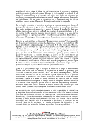 analítico, el sujeto puede dividirse en los conceptos que lo constituyen mediante
análisis; por tanto, sin salir del concepto del sujeto es posible deducir el predicado de tal
juicio. En otras palabras, en el concepto del sujeto están dadas, de antemano, las
condiciones para pensar el predicado de éste, y puede hacerse sólo mediante el principio
de contradicción. Así las cosas, la experiencia no es fundamento para los juicios
analíticos, pues no se sale del concepto del sujeto para formular su predicado.
En los juicios sintéticos, en cambio, el predicado se encuentra enteramente fuera del
concepto del sujeto, por lo que el enlace de ambos términos es pensado sin identidad.
Los juicios sintéticos podrían recibir el nombre de juicios de ampliación, dado que
añaden al concepto del sujeto un predicado que no estaba de antemano incluido en él, y
no hubiera podido deducirse mediante análisis alguno. Así pues, en el caso de los
juicios sintéticos, la experiencia constituye el fundamento de la síntesis del predicado y
el concepto del sujeto, pues el primero pertenece al segundo de manera contingente.
Ejemplo de juicio analítico es el siguiente: “Los cuerpos son extensos”. Como es sabido
en el marco del pensamiento racionalista, el predicado extenso es inseparable de todo
sujeto considerado cuerpo; el cuerpo es inseparable de la idea misma de extensión.
Ejemplo de juicio sintético es el siguiente: “Los cuerpos son pesados”; donde pesado es
añadido sintéticamente como predicado al sujeto cuerpo. En otras palabras, la pesantez
de los cuerpos no está ligada a estos de manera necesaria sino posible. Se comprende,
pues, que haya en el conocimiento juicios analíticos a priori, y juicios sintéticos a
posteriori, con lo cual se sumarían dos tipos de juicio a los dos juicios básicos ya
mentados. Con todo, hay una clase de juicios no estudiada, siquiera someramente, antes
de la filosofía kantiana, a saber, los juicios sintéticos a priori. Estos carecen de la ayuda
de la experiencia para establecer el enlace entre el sujeto y el predicado, aunque según
Kant son los únicos que amplian el conocimiento de los objetos sobre los que versan –y
por ello constituyen los juicios de conocimiento, propiamente dichos-.
¿Qué es lo que constituye aquí la incógnita X en la que se apoya el entendimiento
cuando cree hallar fuera del concepto A un predicado B extraño al primero y que
considera, no obstante, como enlazado con él? No puede ser la experiencia, pues el
mencionado principio no sólo ha añadido la segunda representación a la primera
aumentando su generalidad, sino incluso expresando necesidad, es decir, de forma
totalmente a priori y a partir de meros conceptos. El objetivo final de nuestro
conocimiento especulativo a priori se basa por entero en semejantes principios sintéticos
o extensivos. Pues aunque los juicios analíticos son muy importantes y necesarios,
solamente lo son con vistas a alcanzar la claridad de conceptos requerida para una
síntesis amplia y segura, como corresponde a una adquisición realmente nueva.
En la posibilidad de los juicios sintéticos a priori se funda la posibilidad de la metafísica
y, en general, la posibilidad de todas las ciencias teóricas de la razón, pues en éstas sus
principios son formulados mediante este tipo de juicios, y en la metafísica no solamente
se analizan y explican analíticamente los conceptos que nos formamos a priori, sino que
se busca en ella la ampliación de estos conocimientos. En el caso de ciencias como la
matemática pura, la física pura y la geometría, su posibilidad se demuestra por su
realidad; pero en la metafísica, su marcha defectuosa, la inseguridad y las
contradicciones que presentaba, fundaban la gran duda frente a su posibilidad.
pdfMachine
A pdf writer that produces quality PDF files with ease!
Produce quality PDF files in seconds and preserve the integrity of your original documents. Compatible across
nearly all Windows platforms, simply open the document you want to convert, click “print”, select the
“Broadgun pdfMachine printer” and that’s it! Get yours now!
 