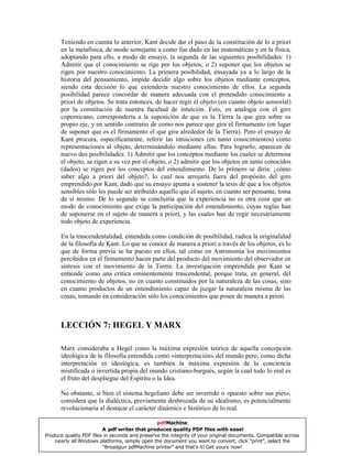 Teniendo en cuenta lo anterior, Kant decide dar el paso de la constitución de lo a priori
en la metafísica, de modo semejante a como fue dado en las matemáticas y en la física,
adoptando para ello, a modo de ensayo, la segunda de las siguientes posibilidades: 1)
Admitir que el conocimiento se rige por los objetos; o 2) suponer que los objetos se
rigen por nuestro conocimiento. La primera posibilidad, ensayada ya a lo largo de la
historia del pensamiento, impide decidir algo sobre los objetos mediante conceptos,
siendo esta decisión lo que extendería nuestro conocimiento de ellos. La segunda
posibilidad parece concordar de manera adecuada con el pretendido conocimiento a
priori de objetos. Se trata entonces, de hacer regir el objeto (en cuanto objeto sensorial)
por la constitución de nuestra facultad de intuición. Esto, en analogía con el giro
copernicano, correspondería a la suposición de que es la Tierra la que gira sobre su
propio eje, y en sentido contrario de como nos parece que gira el firmamento (en lugar
de suponer que es el firmamento el que gira alrededor de la Tierra). Pero el ensayo de
Kant procura, específicamente, referir las intuiciones (en tanto conocimientos) como
representaciones al objeto, determinándolo mediante ellas. Para lograrlo, aparecen de
nuevo dos posibilidades: 1) Admitir que los conceptos mediante los cuales se determina
el objeto, se rigen a su vez por el objeto, o 2) admitir que los objetos en tanto conocidos
(dados) se rigen por los conceptos del entendimiento. De lo primero se diría: ¿cómo
saber algo a priori del objeto?, lo cual nos arrojaría fuera del propósito del giro
emprendido por Kant, dado que su ensayo apunta a sostener la tesis de que a los objetos
sensibles sólo les puede ser atribuido aquello que el sujeto, en cuanto ser pensante, toma
de sí mismo. De lo segundo se concluiría que la experiencia no es otra cosa que un
modo de conocimiento que exige la participación del entendimiento, cuyas reglas han
de suponerse en el sujeto de manera a priori, y las cuales han de regir necesariamente
todo objeto de experiencia.
En la trascendentalidad, entendida como condición de posibilidad, radica la originalidad
de la filosofía de Kant: Lo que se conoce de manera a priori a través de los objetos, es lo
que de forma previa se ha puesto en ellos, tal como en Astronomía los movimientos
percibidos en el firmamento hacen parte del producto del movimiento del observador en
síntesis con el movimiento de la Tierra. La investigación emprendida por Kant se
entiende como una crítica eminentemente trascendental, porque trata, en general, del
conocimiento de objetos, no en cuanto constituidos por la naturaleza de las cosas, sino
en cuanto productos de un entendimiento capaz de juzgar la naturaleza misma de las
cosas, tomando en consideración sólo los conocimientos que posee de manera a priori.
LECCIÓN 7: HEGEL Y MARX
Marx consideraba a Hegel como la máxima expresión teórica de aquella concepción
ideológica de la filosofía entendida como «interpretación» del mundo pero, como dicha
interpretación es ideológica, es también la máxima expresión de la conciencia
mistificada o invertida propia del mundo cristiano-burgués, según la cual todo lo real es
el fruto del despliegue del Espíritu o la Idea.
No obstante, si bien el sistema hegeliano debe ser invertido o «puesto sobre sus pies»,
considera que la dialéctica, previamente desbrozada de su idealismo, es potencialmente
revolucionaria al destacar el carácter dinámico e histórico de lo real.
pdfMachine
A pdf writer that produces quality PDF files with ease!
Produce quality PDF files in seconds and preserve the integrity of your original documents. Compatible across
nearly all Windows platforms, simply open the document you want to convert, click “print”, select the
“Broadgun pdfMachine printer” and that’s it! Get yours now!
 