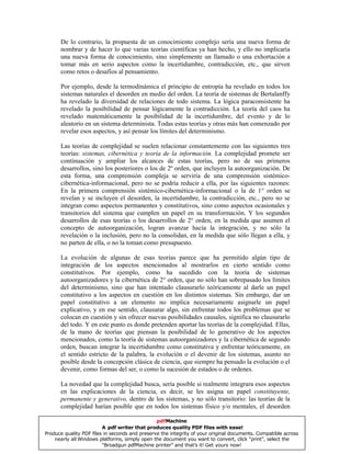 De lo contrario, la propuesta de un conocimiento complejo sería una nueva forma de
nombrar y de hacer lo que varias teorías científicas ya han hecho, y ello no implicaría
una nueva forma de conocimiento, sino simplemente un llamado o una exhortación a
tomar más en serio aspectos como la incertidumbre, contradicción, etc., que sirven
como retos o desafíos al pensamiento.
Por ejemplo, desde la termodinámica el principio de entropía ha revelado en todos los
sistemas naturales el desorden en medio del orden. La teoría de sistemas de Bertalanffy
ha revelado la diversidad de relaciones de todo sistema. La lógica paraconsistente ha
revelado la posibilidad de pensar lógicamente la contradicción. La teoría del caos ha
revelado matemáticamente la posibilidad de la incertidumbre, del evento y de lo
aleatorio en un sistema determinista. Todas estas teorías y otras más han comenzado por
revelar esos aspectos, y así pensar los límites del determinismo.
Las teorías de complejidad se suelen relacionar constantemente con las siguientes tres
teorías: sistemas, cibernética y teoría de la información. La complejidad promete ser
continuación y ampliar los alcances de estas teorías, pero no de sus primeros
desarrollos, sino los posteriores o los de 2º orden, que incluyen la autoorganización. De
esta forma, una comprensión compleja se serviría de una comprensión sistémico-
cibernética-informacional, pero no se podría reducir a ella, por las siguientes razones:
En la primera comprensión sistémico-cibernética-informacional o la de 1° orden se
revelan y se incluyen el desorden, la incertidumbre, la contradicción, etc., pero no se
integran como aspectos permanentes y constitutivos, sino como aspectos ocasionales y
transitorios del sistema que cumplen un papel en su transformación. Y los segundos
desarrollos de esas teorías o los desarrollos de 2° orden, en la medida que asumen el
concepto de autoorganización, logran avanzar hacía la integración, y no sólo la
revelación o la inclusión, pero no la consolidan, en la medida que sólo llegan a ella, y
no parten de ella, o no la toman como presupuesto.
La evolución de algunas de esas teorías parece que ha permitido algún tipo de
integración de los aspectos mencionados al mostrarlos en cierto sentido como
constitutivos. Por ejemplo, como ha sucedido con la teoría de sistemas
autoorganizadores y la cibernética de 2° orden, que no sólo han sobrepasado los límites
del determinismo, sino que han intentado clausurarlo teóricamente al darle un papel
constitutivo a los aspectos en cuestión en los distintos sistemas. Sin embargo, dar un
papel constitutivo a un elemento no implica necesariamente asignarle un papel
explicativo, y en ese sentido, clausurar algo, sin enfrentar todos los problemas que se
colocan en cuestión y sin ofrecer nuevas posibilidades causales, significa no clausurarlo
del todo. Y en este punto es donde pretenden aportar las teorías de la complejidad. Ellas,
de la mano de teorías que piensan la posibilidad de lo generativo de los aspectos
mencionados, como la teoría de sistemas autoorganizadores y la cibernética de segundo
orden, buscan integrar la incertidumbre como constitutiva y enfrentar teóricamente, en
el sentido estricto de la palabra, la evolución o el devenir de los sistemas, asunto no
posible desde la concepción clásica de ciencia, que siempre ha pensado la evolución o el
devenir, como formas del ser, o como la sucesión de estados o de ordenes.
La novedad que la complejidad busca, sería posible si realmente integrara esos aspectos
en las explicaciones de la ciencia, es decir, se les asigna un papel constituyente,
permanente y generativo, dentro de los sistemas, y no sólo transitorio: las teorías de la
complejidad harían posible que en todos los sistemas físico y/o mentales, el desorden
pdfMachine
A pdf writer that produces quality PDF files with ease!
Produce quality PDF files in seconds and preserve the integrity of your original documents. Compatible across
nearly all Windows platforms, simply open the document you want to convert, click “print”, select the
“Broadgun pdfMachine printer” and that’s it! Get yours now!
 