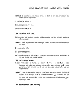 MODULO DE ESTADÍSTICA II - ALBERTO QUINTO JIMÉNEZ
EJEMPLO: Si en el experimento de lanzar un dado al aire se consideran los
dos sucesos siguientes:
E1: que salga la cifra 4.
E2: que salga una cifra par.
Se observa que E1 ⊂ E2.
1.4.4 IGUALDAD DE SUCESO
Dos sucesos son iguales cuando están formado por los mismos sucesos
elementales.
EJEMPLO: En el experimento de una mujer dar luz un bebe se consideran dos
sucesos.
E1 : que salga niño
E2: que no salga niña
Se observa fácilmente que E1 = E2, puesto que ambos sucesos aquí valen al
suceso elemental que salga niño
1.4.5 SUCESO CONTRARIO
Se denomina suceso contrario, E
_
de un determinado suceso E, al suceso
formado por todos los sucesos elementales que no están en E y que
pertenecen al conjunto de todos los sucesos elementales de un
experimento.
EJEMPLO: En el experimento de lanzar una moneda al aire, si se considera el
suceso E: que salga cruz, el suceso contrario E
_
se forma por los
sucesos que no están en E pero que pertenecen al experimento E
_
:
que salga cara.
1.4.6 DOS SUCESOS (UNO U OTRO)
10
 