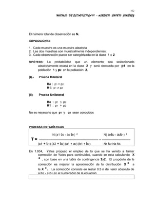 MODULO DE ESTADÍSTICA II - ALBERTO QUINTO JIMÉNEZ
El número total de observación es N.
SUPOSICIONES
1. Cada muestra es una muestra aleatoria
2. Las dos muestras son muestralmente independientes.
3. Cada observación puede ser categórizada en la clase 1 o 2
HIPÓTESIS: La probabilidad que un elemento sea seleccionado
aleatoriamente estará en la clase 2 y será denotada por p1 en la
población 1 y p2 en la población 2.
(I).- Prueba Bilateral
Ho : p1 = p2
H1: p1 ≠ p2
(ii) Prueba Unilateral
Ho : p1 ≤ p2
H1 : p1 > p2
No es necesario que p1 y p2 sean conocidos
PRUEBAS ESTADÍSTICAS
N (a1 b2 - a2 b1) ² N( a1b2 - a2b1) ²
T = ---------------------------------------------------------- = ----------------------------
(a1 + b1) (a2 + b2) (a1 + a2) (b1 + b2) N1 N2 Na Nb
En 1.934, Yates propuso el empleo de lo que se ha venido a llamar
corrección de Yates para continuidad, cuando se esta calculando X
² , con base en una tabla de contingencia 2x2. El propósito de la
corrección es mejorar la aproximación de la distribución X ² a
la X ². La corrección consiste en restar 0.5 n del valor absoluto de
a1b2 - a2b1 en el numerador de la ecuación.
102
 