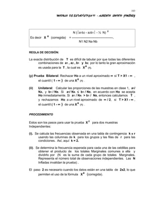 MODULO DE ESTADÍSTICA II - ALBERTO QUINTO JIMÉNEZ
N (a1b2 - a2b1 - ½ N) ²
Es decir X ² (corregida) = ----------------------------------------.
N1 N2 Na Nb
REGLA DE DECISIÓN:
La exacta distribución de T es difícil de tabular por que todas las diferentes
combinaciones de a1 , a2 , b1 y b2, por lo tanto la gran aproximación
es usada para la T , la cual es X² (1).
(y) Prueba Bilateral: Rechazar Ho a un nivel aproximado ∝ sí T > X1 - ∝ ,
el cuantíl ( 1 - ∝ ) de una X² (1) .
(ii) Unilateral: Calcular las proporciones de las muestras en clase 1, a1/
NA, y b1 / NB. Si a1/ NA ≤ b1 / NB, en acuerdo con Ho se acepta
Ho inmediatamente. Si a1 / NA > b1 / NB, entonces calculamos T ,
y rechazamos Ho a un nivel aproximado de ∝ / 2, si T > X1 - ∝ ,
el cuantíl ( 1 - ∝ ) de una X² (1) .
PROCEDIMIENTO
Estos son los pasos para usar la prueba X² para dos muestras
Independientes:
(i). Se calcula las frecuencias observada en una tabla de contingencia k x r
usando las columnas de k para los grupos y las filas de r para las
condiciones. Así, aquí k = 2.
(ii). Se determina la frecuencia esperada para cada una de las celdillas para
obtener el producto de los totales Marginales comunes a ella y
dividirlo por (N es la suma de cada grupo de totales Marginales.
Representa el número total de observaciones independientes. Las N
Infladas invalidan la prueba) .
El paso 2 es necesario cuando los datos están en una tabla de 2x2, lo que
permiten el uso de la fórmula X² (corregida).
103
 