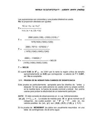 MODULO DE ESTADÍSTICA II - ALBERTO QUINTO JIMÉNEZ
Las suposiciones son conocidas y una prueba bilateral es usada.
Ho: la proporción afectada son iguales
N ( a1 + b2 - a2 + b2 )2
T = -------------------------------
n1n2 ( a1 + a2 ) (b1 + b2)
2880 [(424) (188) - (1052) (1216) ] 2
T = -------------------------------------------------------
1476(1404) (1640) (1240)
2880 [ 79712 - 1279232 ] 2
T = -----------------------------------------
( 1476) (1040) (1640) (1240)
2880 [ - 1199520 ] 2
T = ----------------------------------------- = 983.30
(1476) (1404) (1640) (1240)
T = 983.30
El cuantíl 0.95 de X2
(1) , es 3.841 por lo tanto la región crítica de tamaño
aproximadamente es 0.05 que corresponde a valores de T > 3.841,
así Ho es aceptable.
3.11. PRUEBA DE Mc NEMAR PARA CAMBIOS DE SIGNIFICANCIA
Esta prueba es particularmente apropiada para los diseños de “antes y
después “en las que cada persona es usada como su propio control,
en la medida tiene la fuerza de escala nominal y ordinal. Así, podría
usarse para probar la efectividad de un tratamiento particular.
DATO : El dato consiste de observaciones en n v.a bidimensionales
(xi, yi); i = 1,....., n . La escala de medida para Xi e yi es normal con 2
categorías , las cuales pueden ser “ 0” y “ 1” , esto es , los
valores posibles de ( xi , yi ) son ( 0,0) , ( 0,1) ; ( 1,0) y ( 1,1 ) .
En la prueba de MCNEMAR los datos son usualmente resumidos en una
tabla de contingencias 2 x 2 como sigue:
105
 